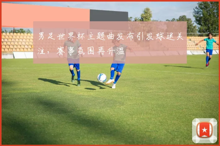 男足世界杯主题曲发布引发球迷关注,赛事氛围再升温