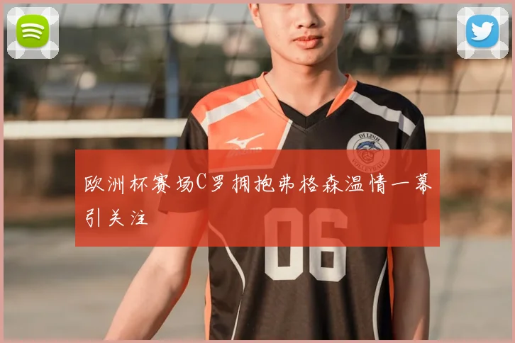 欧洲杯赛场C罗拥抱弗格森温情一幕引关注