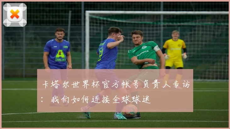 卡塔尔世界杯官方帐号负责人专访:我们如何连接全球球迷