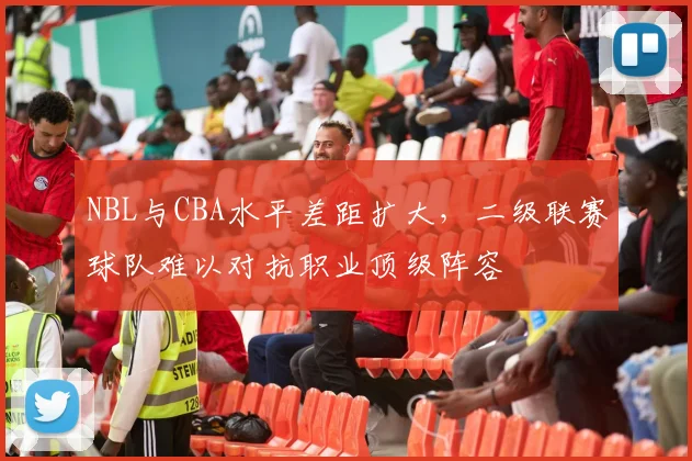 NBL与CBA水平差距扩大，二级联赛球队难以对抗职业顶级阵容