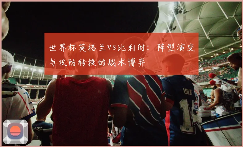 世界杯英格兰vs比利时:阵型演变与攻防转换的战术博弈