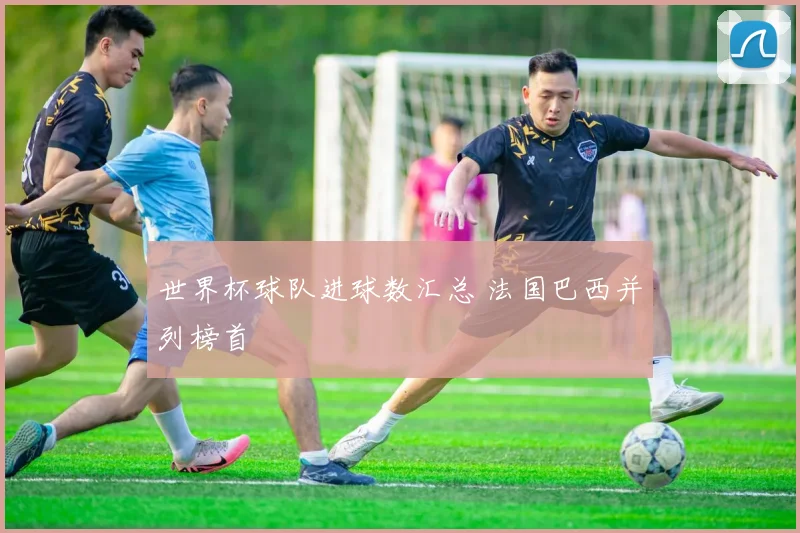 世界杯球队进球数汇总 法国巴西并列榜首