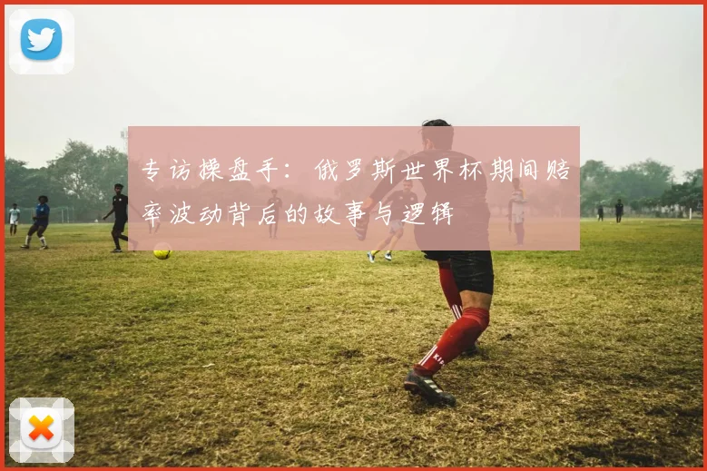 专访操盘手:俄罗斯世界杯期间赔率波动背后的故事与逻辑
