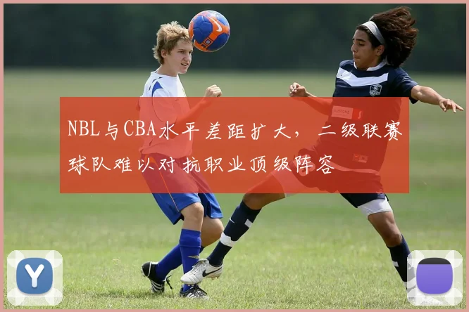 NBL与CBA水平差距扩大,二级联赛球队难以对抗职业顶级阵容