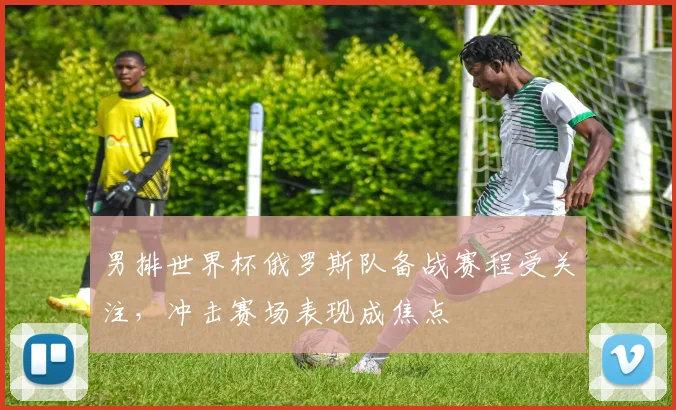 男排世界杯俄罗斯队备战赛程受关注,冲击赛场表现成焦点