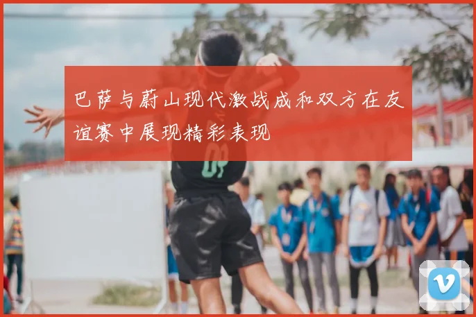 巴萨与蔚山现代激战成和双方在友谊赛中展现精彩表现
