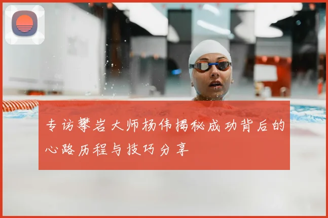 专访攀岩大师杨伟揭秘成功背后的心路历程与技巧分享