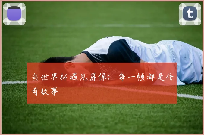 当世界杯遇见屏保:每一帧都是传奇故事