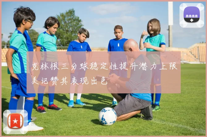 克林根三分球稳定性提升潜力上限美记赞其表现出色