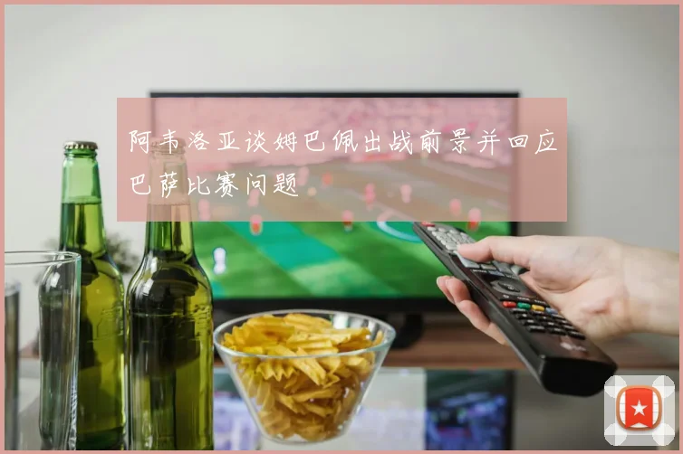 阿韦洛亚谈姆巴佩出战前景并回应巴萨比赛问题