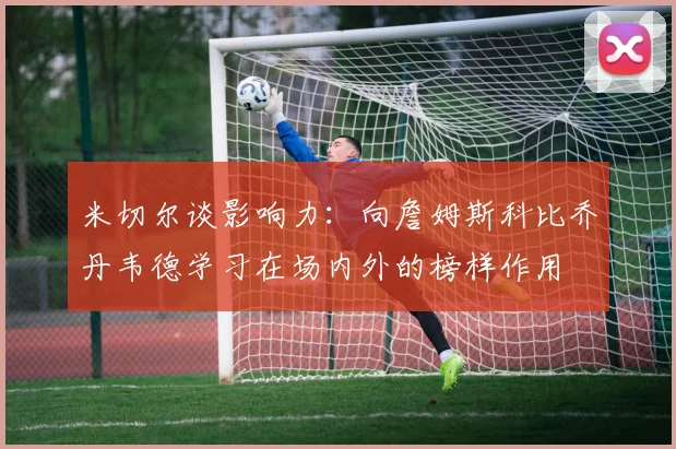 米切尔谈影响力:向詹姆斯科比乔丹韦德学习在场内外的榜样作用