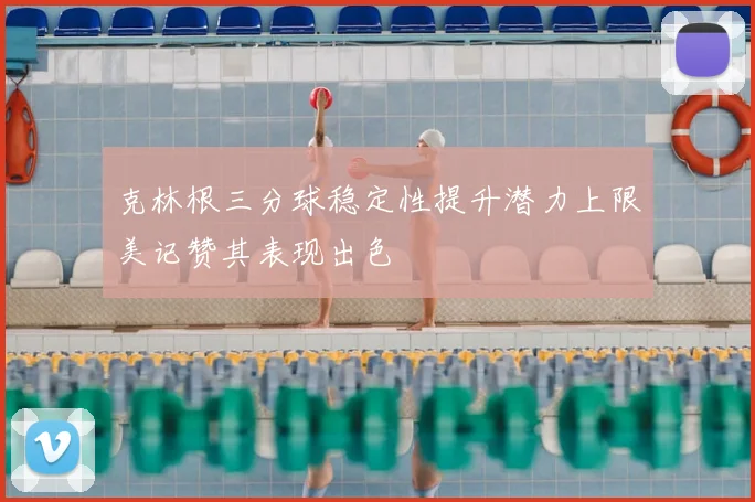 克林根三分球稳定性提升潜力上限美记赞其表现出色