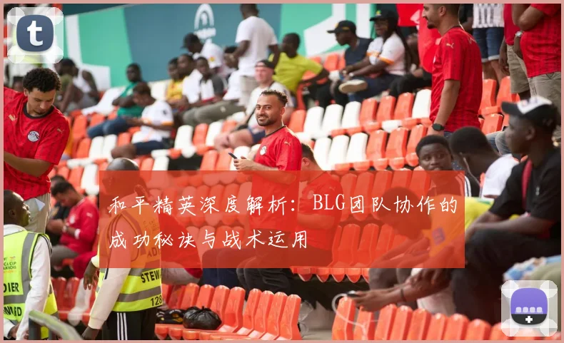 和平精英深度解析:BLG团队协作的成功秘诀与战术运用