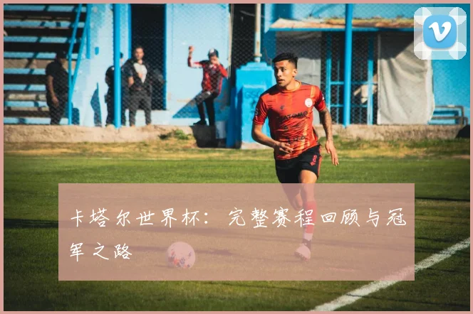 卡塔尔世界杯:完整赛程回顾与冠军之路