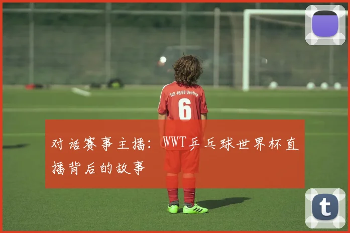 对话赛事主播:WWT乒乓球世界杯直播背后的故事