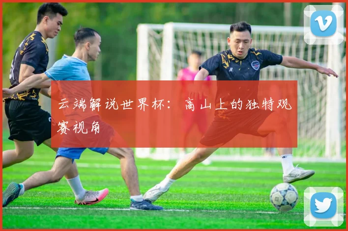 云端解说世界杯:高山上的独特观赛视角
