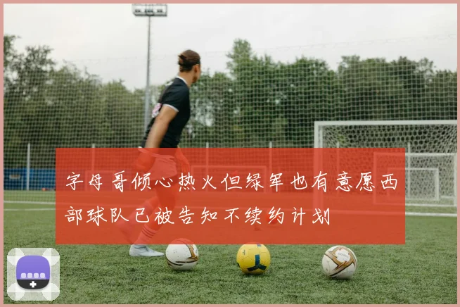 字母哥倾心热火但绿军也有意愿西部球队已被告知不续约计划