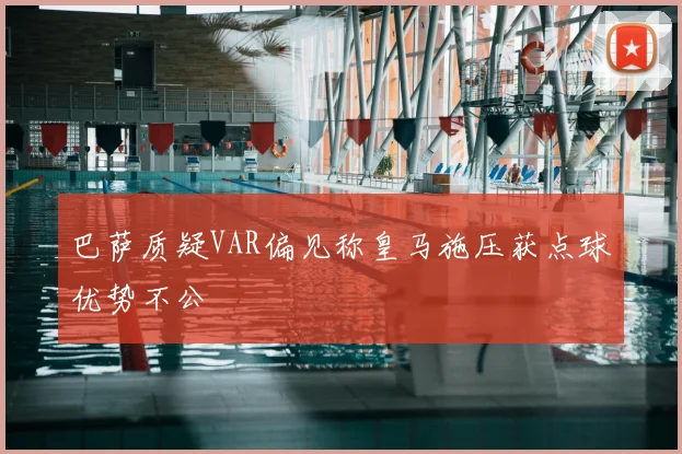 巴萨质疑VAR偏见称皇马施压获点球优势不公
