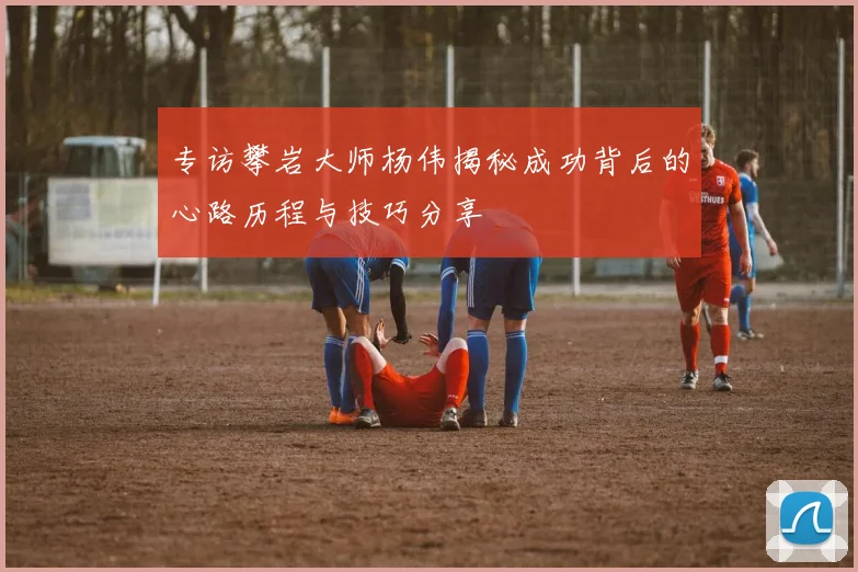 专访攀岩大师杨伟揭秘成功背后的心路历程与技巧分享