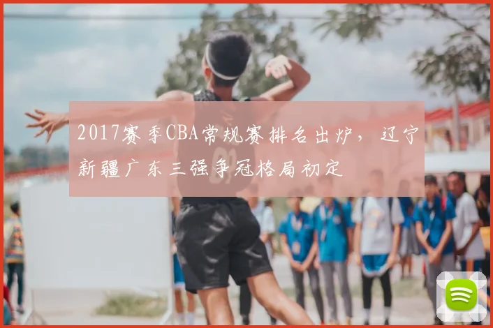 2017赛季CBA常规赛排名出炉，辽宁新疆广东三强争冠格局初定