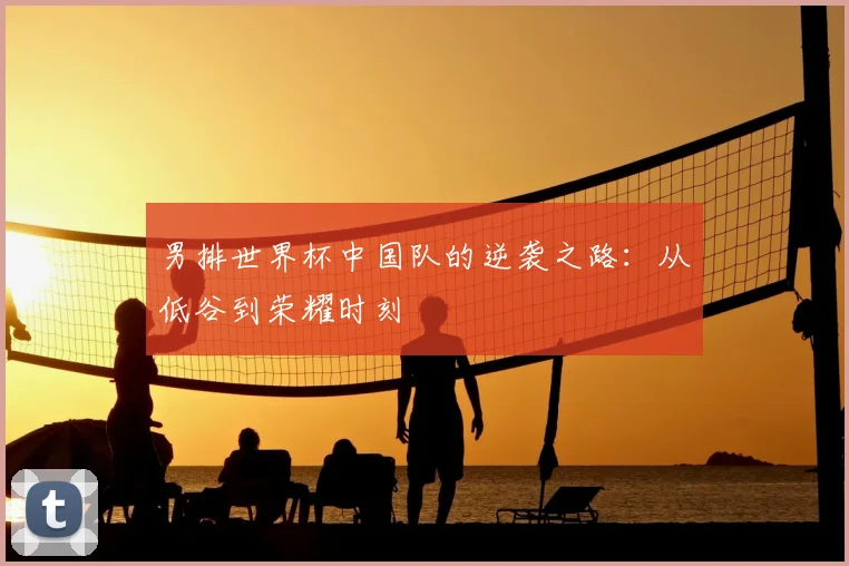 男排世界杯中国队的逆袭之路:从低谷到荣耀时刻