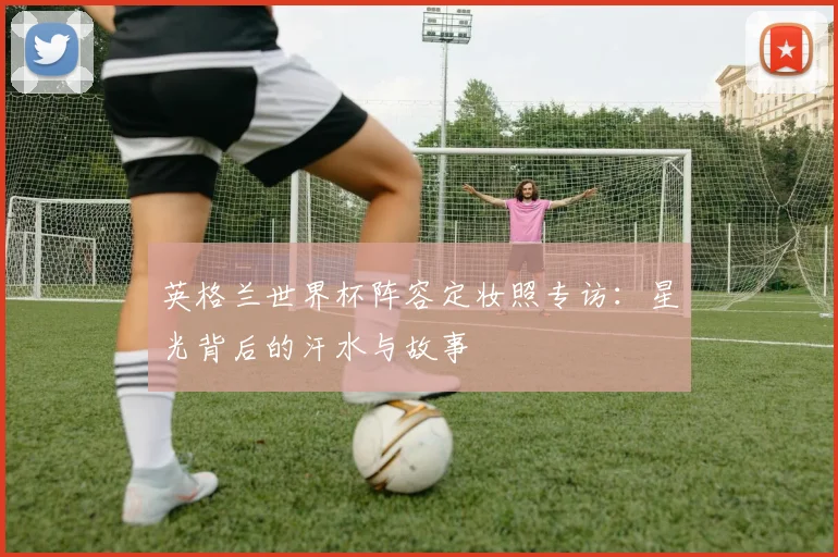 英格兰世界杯阵容定妆照专访:星光背后的汗水与故事