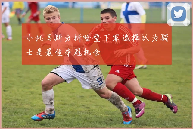 小托马斯分析哈登下家选择认为骑士是最佳夺冠机会