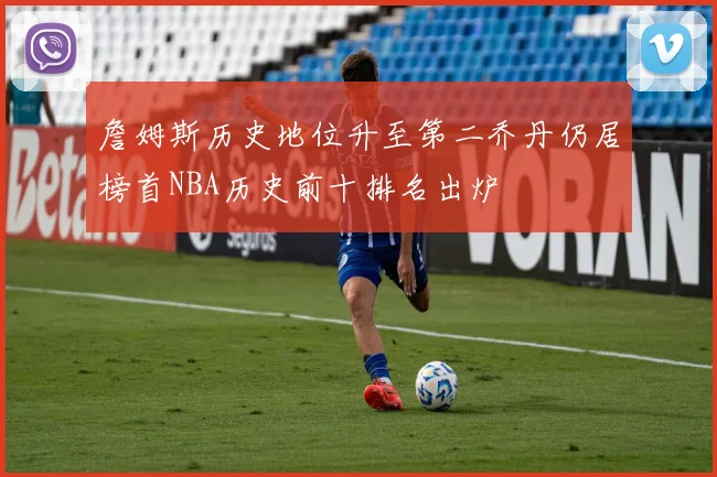 詹姆斯历史地位升至第二乔丹仍居榜首NBA历史前十排名出炉