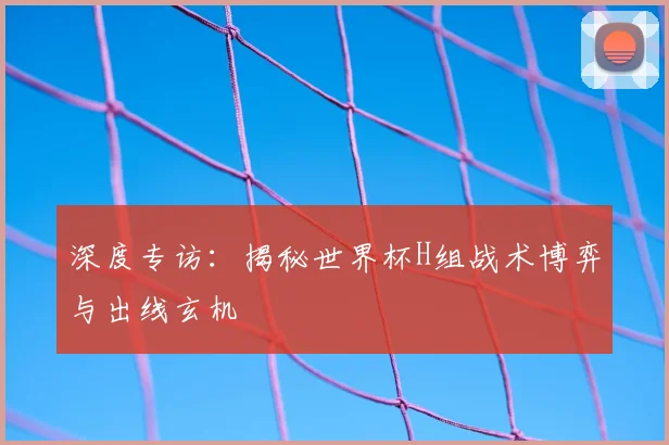 深度专访:揭秘世界杯H组战术博弈与出线玄机