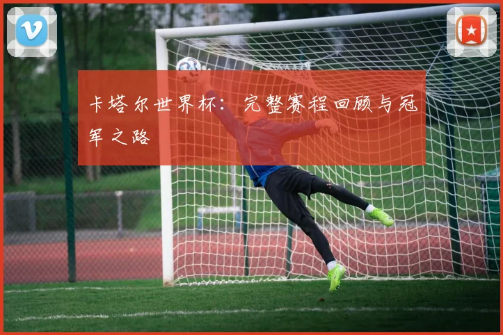 卡塔尔世界杯:完整赛程回顾与冠军之路