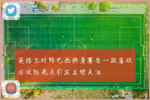 英格兰对阵巴西热身赛告一段落双方攻防亮点引发后续关注