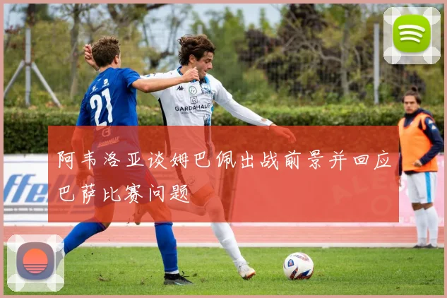 阿韦洛亚谈姆巴佩出战前景并回应巴萨比赛问题