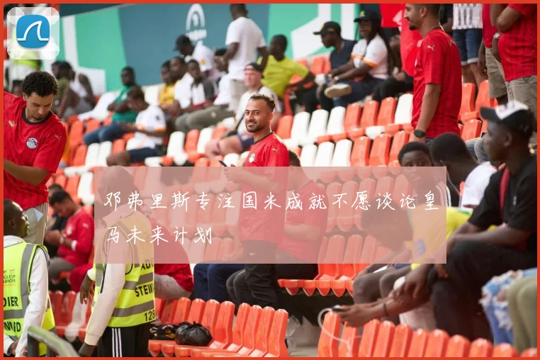 邓弗里斯专注国米成就不愿谈论皇马未来计划