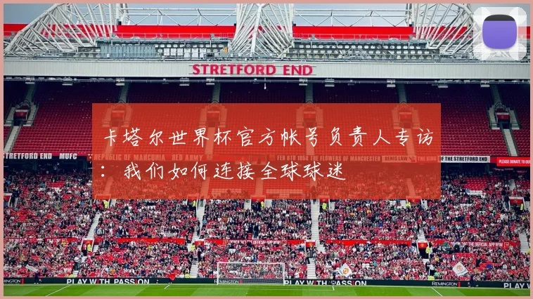 卡塔尔世界杯官方帐号负责人专访:我们如何连接全球球迷