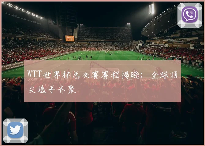 WTT世界杯总决赛赛程揭晓:全球顶尖选手齐聚