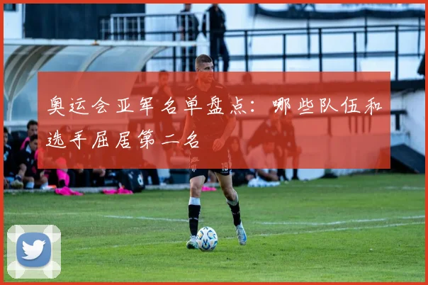 奥运会亚军名单盘点:哪些队伍和选手屈居第二名