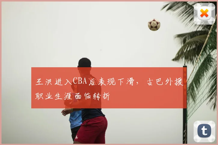 王洪进入CBA后表现下滑，古巴外援职业生涯面临转折
