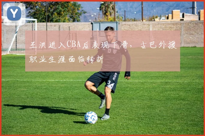 王洪进入CBA后表现下滑,古巴外援职业生涯面临转折