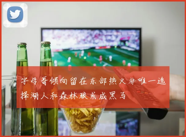 字母哥倾向留在东部热火非唯一选择湖人和森林狼或成黑马
