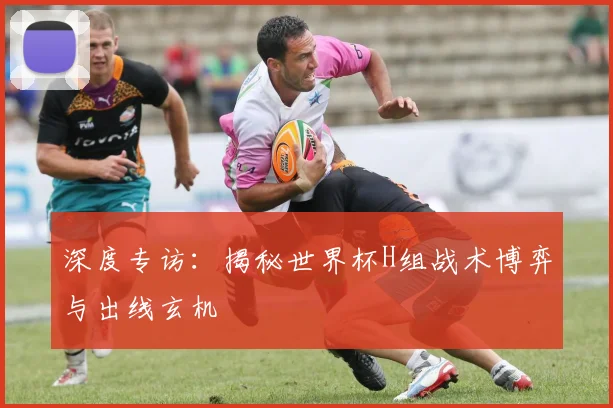 深度专访:揭秘世界杯H组战术博弈与出线玄机