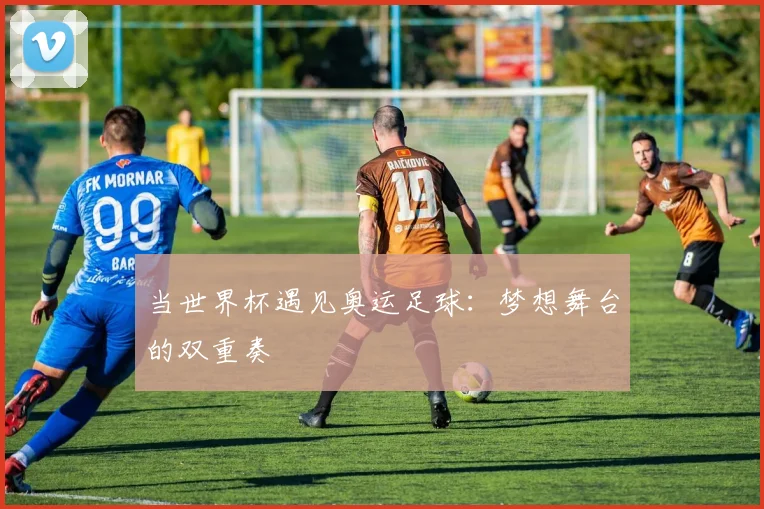 当世界杯遇见奥运足球:梦想舞台的双重奏