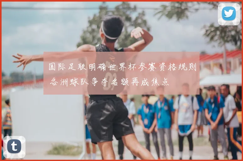 国际足联明确世界杯参赛资格规则 各洲球队争夺名额再成焦点