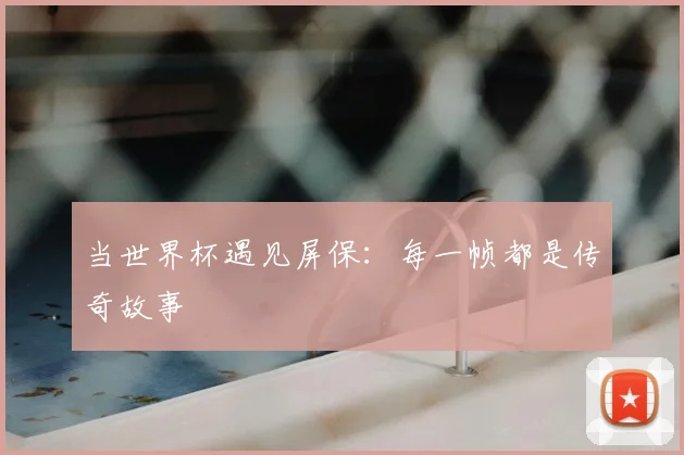 当世界杯遇见屏保:每一帧都是传奇故事