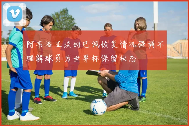 阿韦洛亚谈姆巴佩恢复情况强调不理解球员为世界杯保留状态