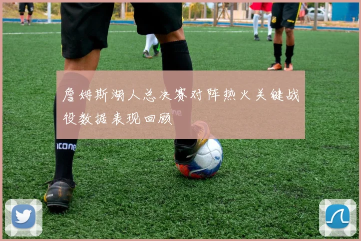 詹姆斯湖人总决赛对阵热火关键战役数据表现回顾