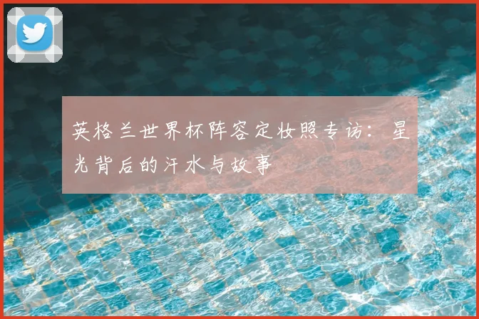 英格兰世界杯阵容定妆照专访:星光背后的汗水与故事
