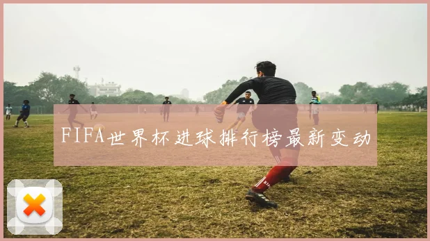 FIFA世界杯进球排行榜最新变动