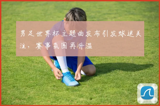 男足世界杯主题曲发布引发球迷关注,赛事氛围再升温