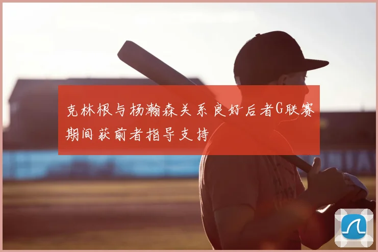 克林根与杨瀚森关系良好后者G联赛期间获前者指导支持