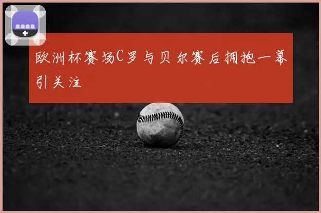 欧洲杯赛场C罗与贝尔赛后拥抱一幕引关注